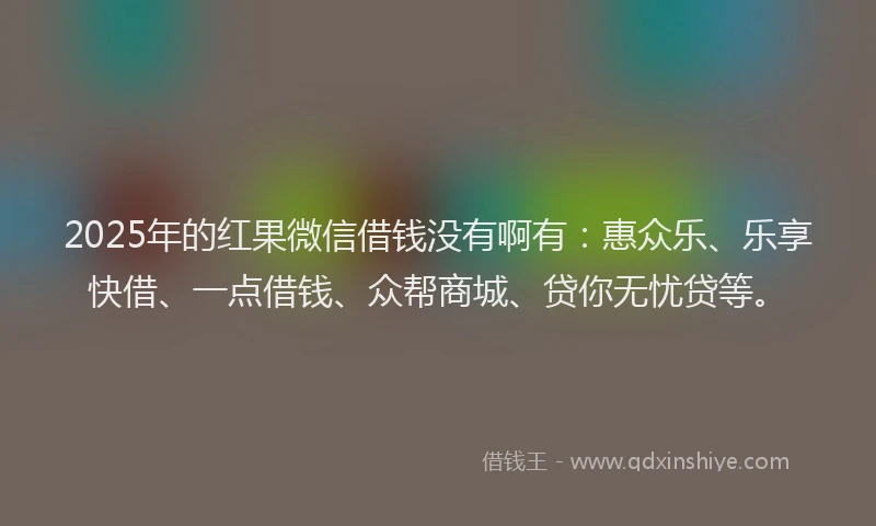 2025年的红果微信借钱没有啊有：惠众乐、乐享快借、一点借钱、众帮商城、贷你无忧贷等。