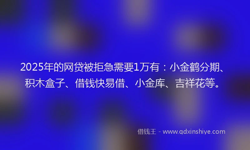 2025年的网贷被拒急需要1万有：小金鹤分期、积木盒子、借钱快易借、小金库、吉祥花等。