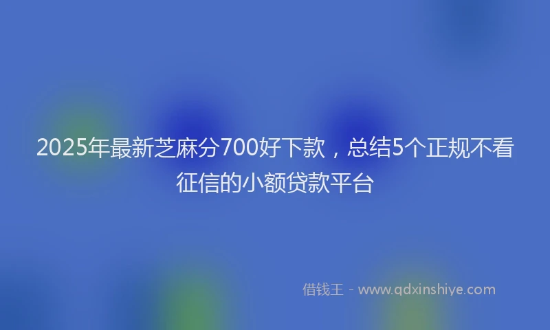 2025年最新芝麻分700好下款，总结5个正规不看征信的小额贷款平台