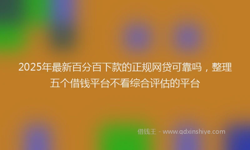 2025年最新百分百下款的正规网贷可靠吗，整理五个借钱平台不看综合评估的平台