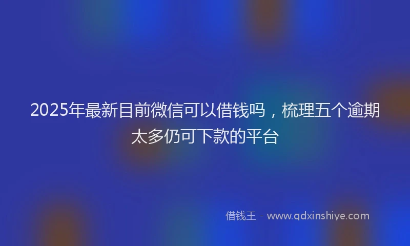 2025年最新目前微信可以借钱吗，梳理五个逾期太多仍可下款的平台