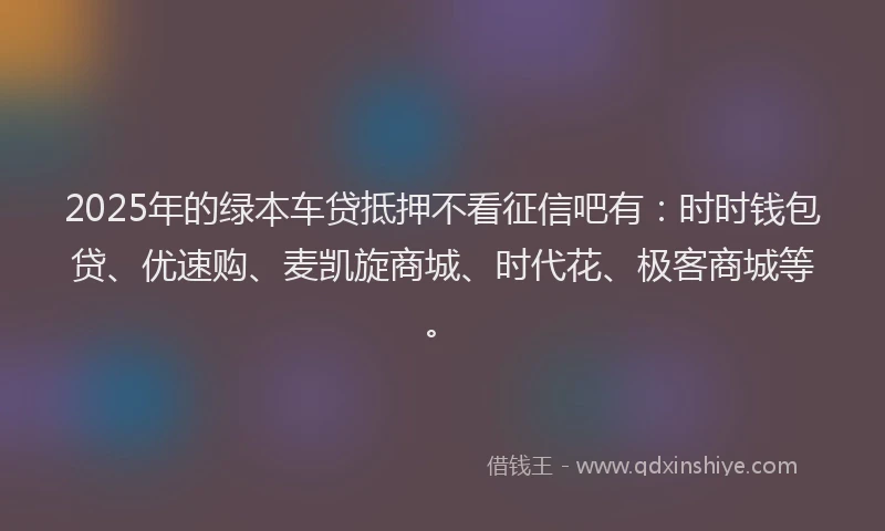 2025年的绿本车贷抵押不看征信吧有：时时钱包贷、优速购、麦凯旋商城、时代花、极客商城等。