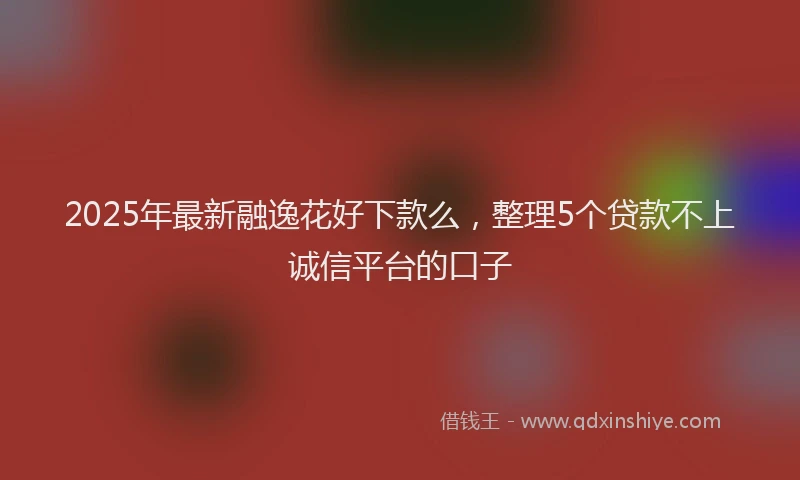 2025年最新融逸花好下款么，整理5个贷款不上诚信平台的口子