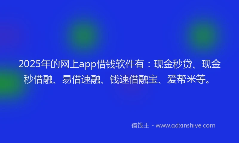 2025年的网上app借钱软件有：现金秒贷、现金秒借融、易借速融、钱速借融宝、爱帮米等。