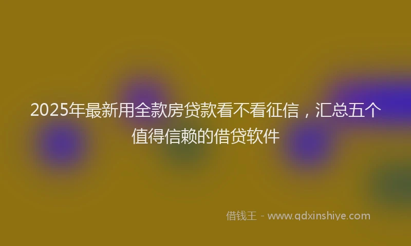 2025年最新用全款房贷款看不看征信，汇总五个值得信赖的借贷软件