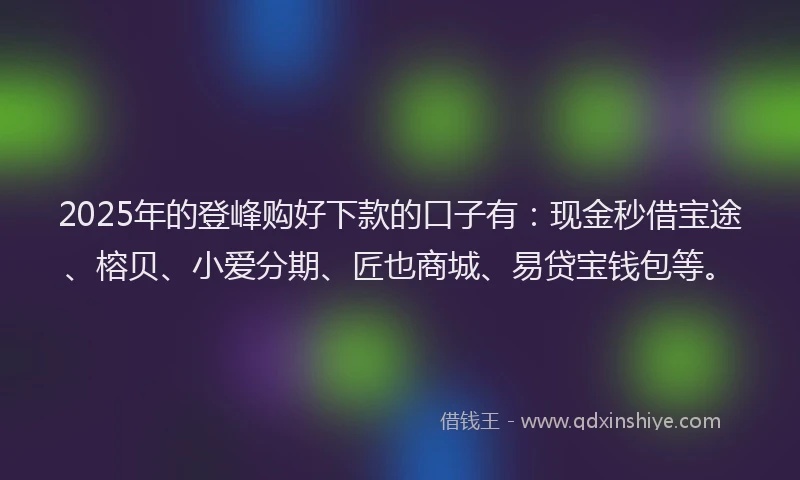 2025年的登峰购好下款的口子有：现金秒借宝途、榕贝、小爱分期、匠也商城、易贷宝钱包等。