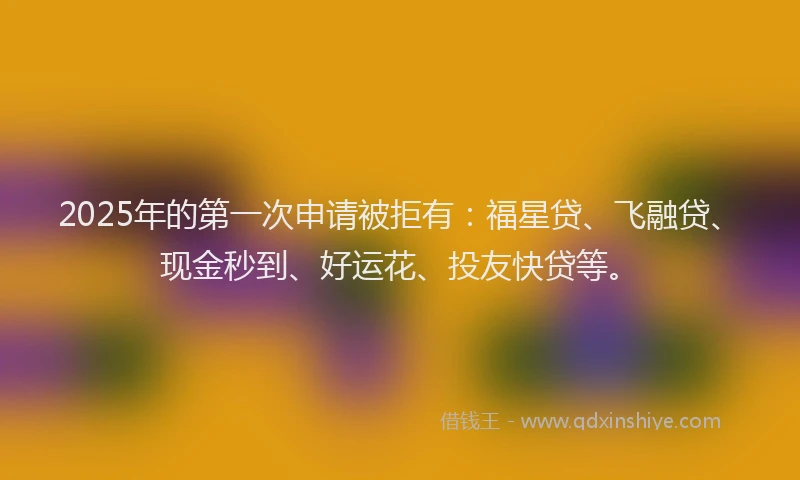 2025年的第一次申请被拒有：福星贷、飞融贷、现金秒到、好运花、投友快贷等。
