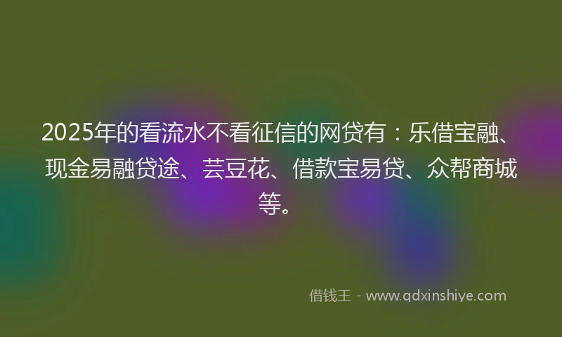2025年的看流水不看征信的网贷有：乐借宝融、现金易融贷途、芸豆花、借款宝易贷、众帮商城等。