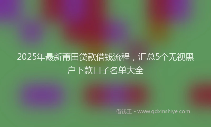 2025年最新莆田贷款借钱流程，汇总5个无视黑户下款口子名单大全
