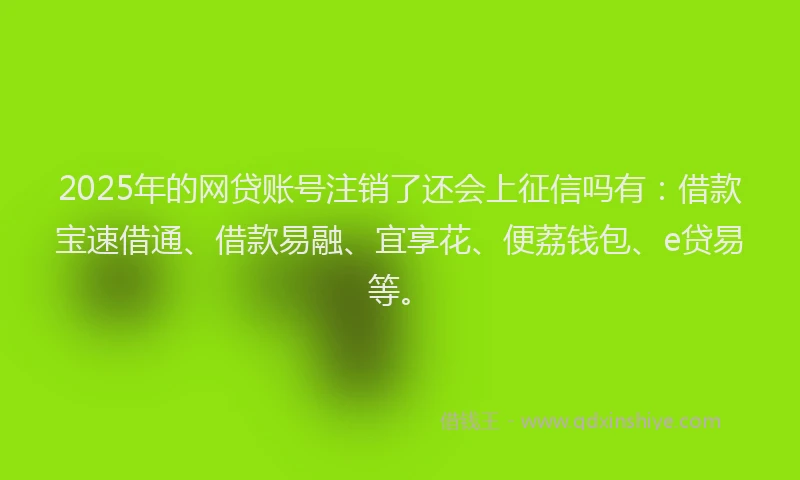 2025年的网贷账号注销了还会上征信吗有：借款宝速借通、借款易融、宜享花、便荔钱包、e贷易等。