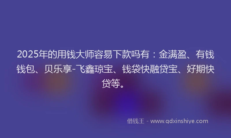 2025年的用钱大师容易下款吗有：金满盈、有钱钱包、贝乐享-飞鑫琼宝、钱袋快融贷宝、好期快贷等。