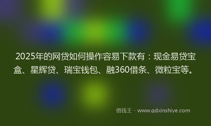 2025年的网贷如何操作容易下款有：现金易贷宝盒、星辉贷、瑞宝钱包、融360借条、微粒宝等。