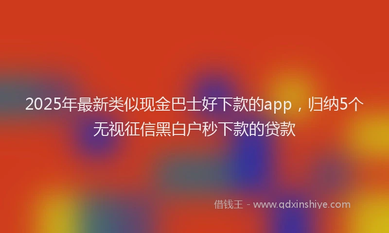 2025年最新类似现金巴士好下款的app，归纳5个无视征信黑白户秒下款的贷款