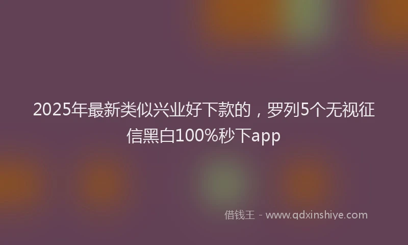 2025年最新类似兴业好下款的，罗列5个无视征信黑白100%秒下app
