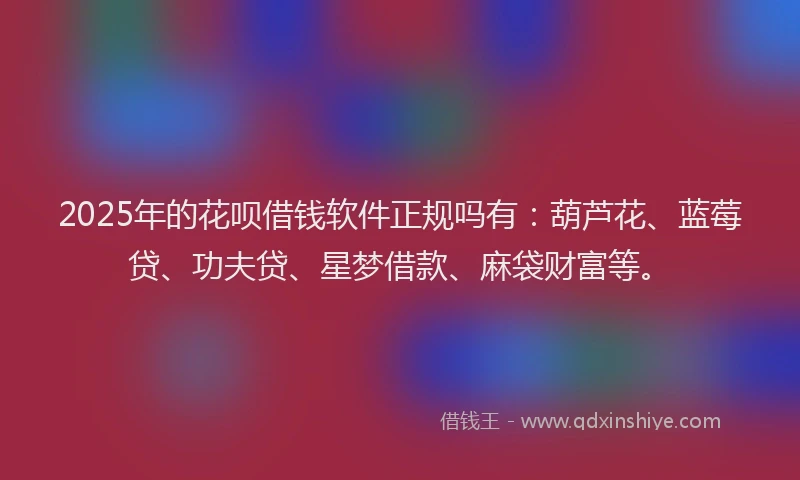 2025年的花呗借钱软件正规吗有：葫芦花、蓝莓贷、功夫贷、星梦借款、麻袋财富等。