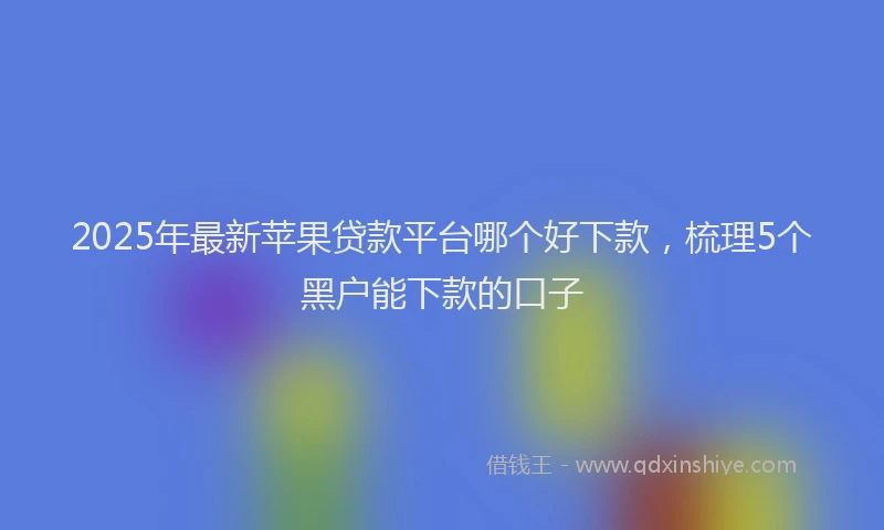 2025年最新苹果贷款平台哪个好下款，梳理5个黑户能下款的口子