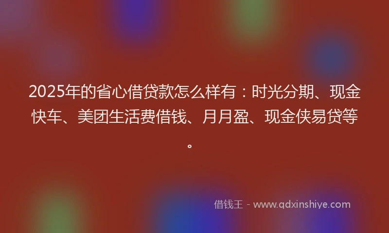 2025年的省心借贷款怎么样有：时光分期、现金快车、美团生活费借钱、月月盈、现金侠易贷等。
