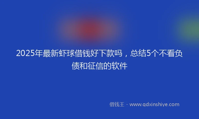 2025年最新虾球借钱好下款吗，总结5个不看负债和征信的软件