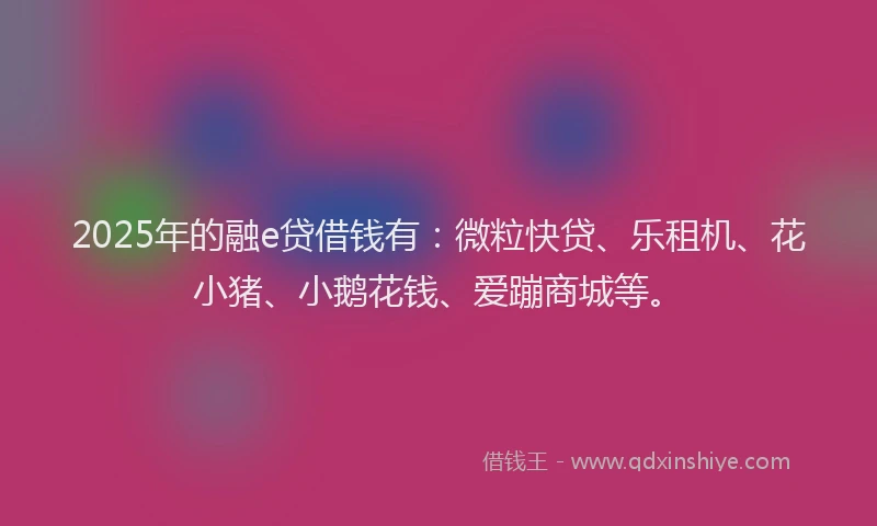 2025年的融e贷借钱有：微粒快贷、乐租机、花小猪、小鹅花钱、爱蹦商城等。