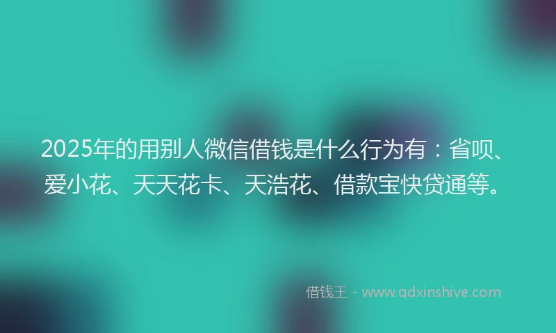 2025年的用别人微信借钱是什么行为有：省呗、爱小花、天天花卡、天浩花、借款宝快贷通等。