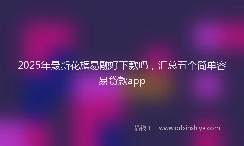 2025年最新花旗易融好下款吗，汇总五个简单容易贷款app