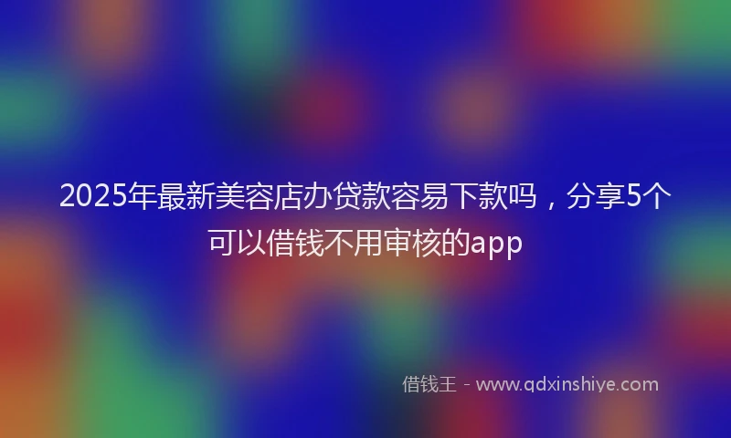 2025年最新美容店办贷款容易下款吗，分享5个可以借钱不用审核的app