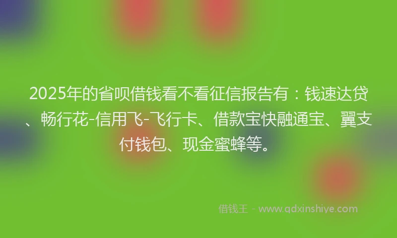 2025年的省呗借钱看不看征信报告有：钱速达贷、畅行花-信用飞-飞行卡、借款宝快融通宝、翼支付钱包、现金蜜蜂等。
