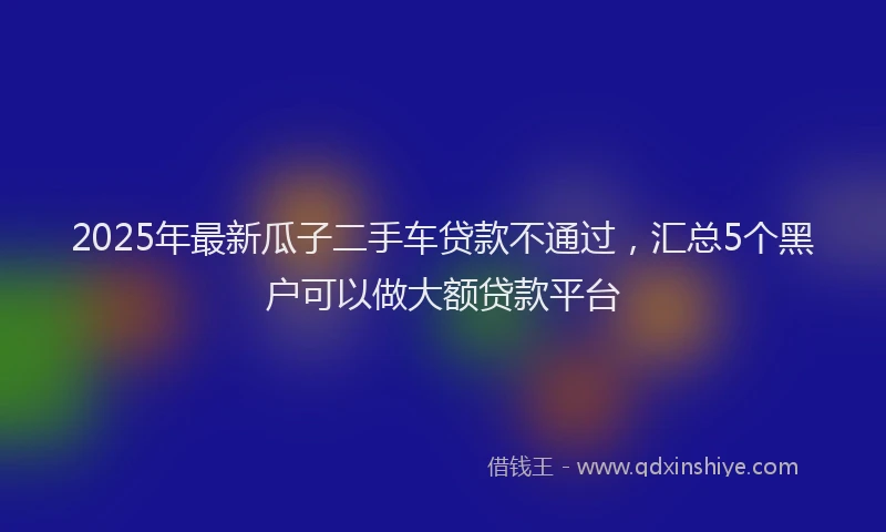 2025年最新瓜子二手车贷款不通过，汇总5个黑户可以做大额贷款平台