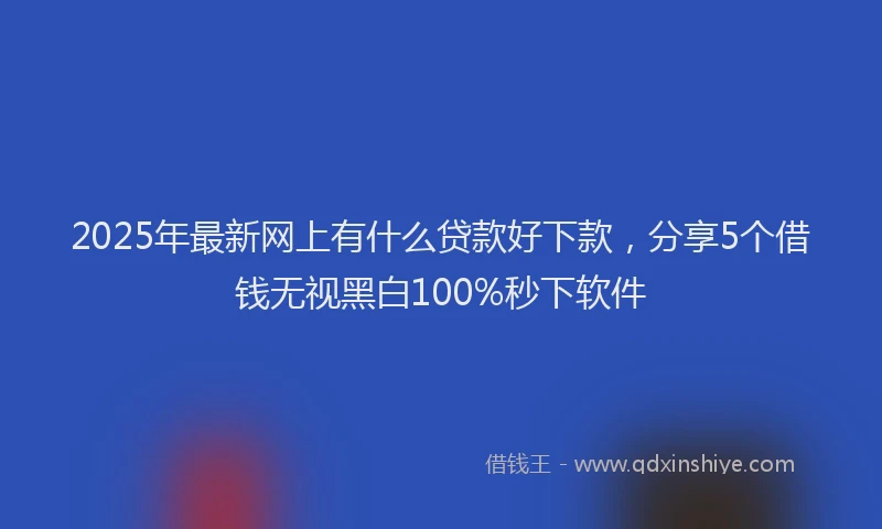 2025年最新网上有什么贷款好下款，分享5个借钱无视黑白100%秒下软件