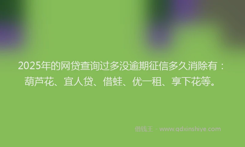 2025年的网贷查询过多没逾期征信多久消除有：葫芦花、宜人贷、借蛙、优一租、享下花等。