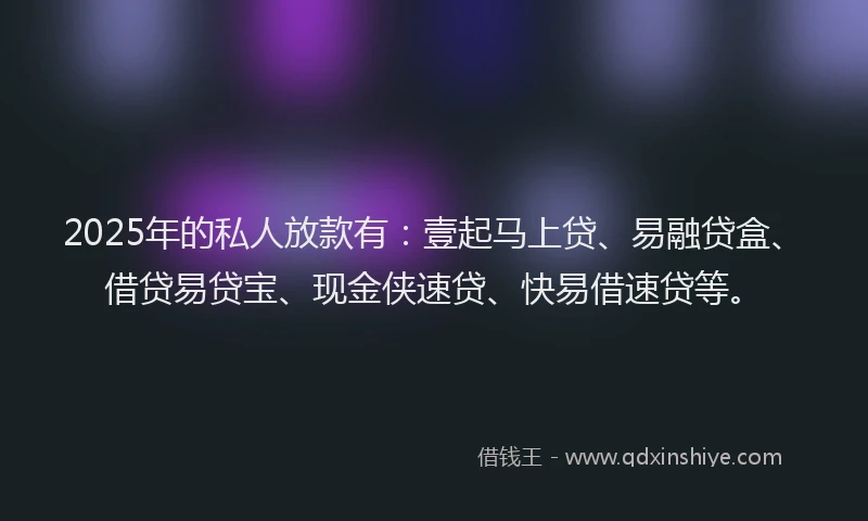 2025年的私人放款有：壹起马上贷、易融贷盒、借贷易贷宝、现金侠速贷、快易借速贷等。