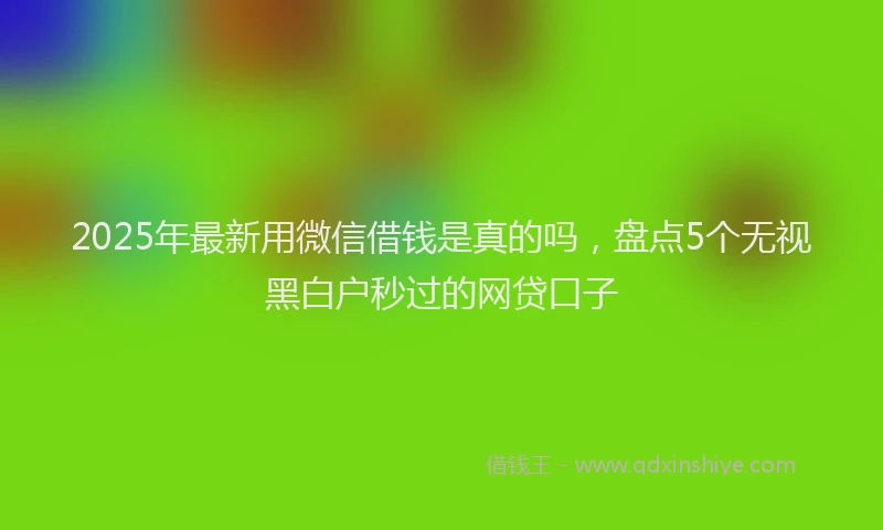 2025年最新用微信借钱是真的吗，盘点5个无视黑白户秒过的网贷口子