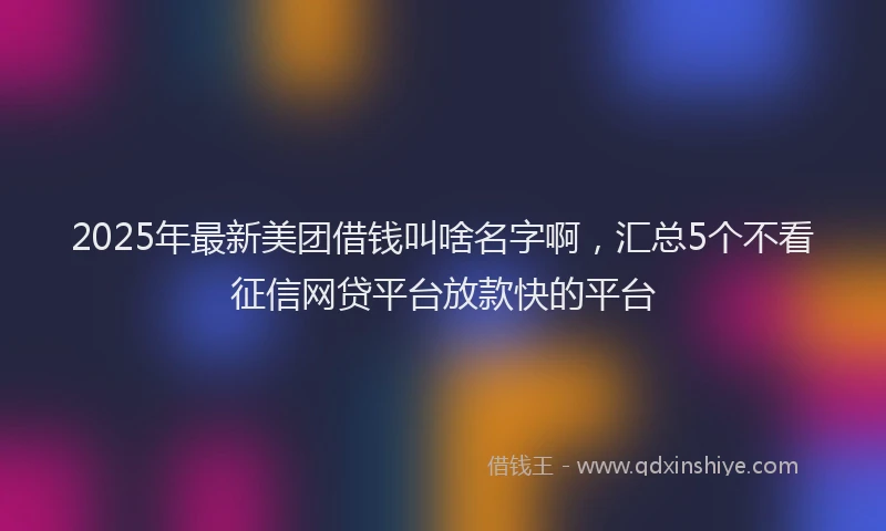 2025年最新美团借钱叫啥名字啊，汇总5个不看征信网贷平台放款快的平台