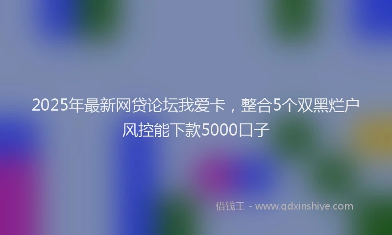 2025年最新网贷论坛我爱卡，整合5个双黑烂户风控能下款5000口子