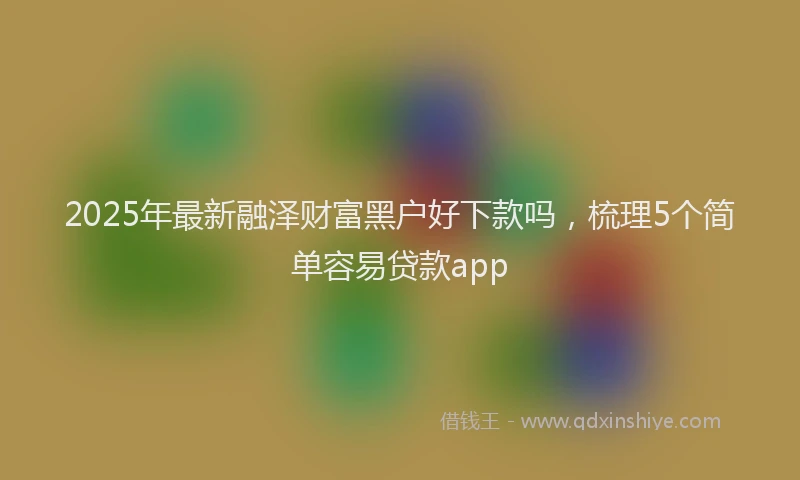 2025年最新融泽财富黑户好下款吗，梳理5个简单容易贷款app