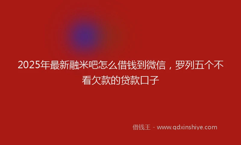 2025年最新融米吧怎么借钱到微信，罗列五个不看欠款的贷款口子
