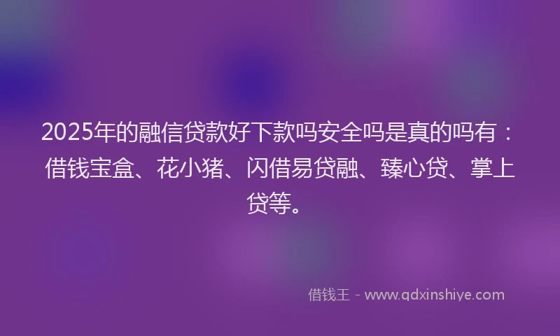 2025年的融信贷款好下款吗安全吗是真的吗有：借钱宝盒、花小猪、闪借易贷融、臻心贷、掌上贷等。