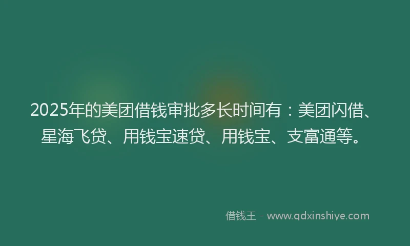 2025年的美团借钱审批多长时间有：美团闪借、星海飞贷、用钱宝速贷、用钱宝、支富通等。