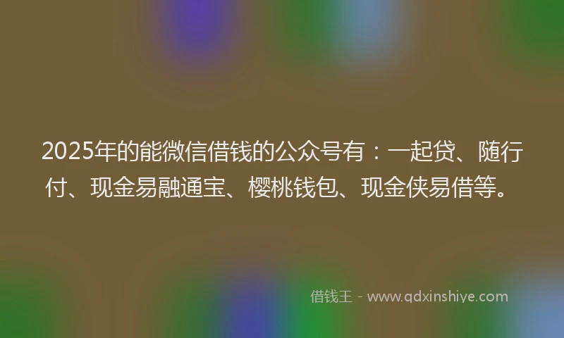 2025年的能微信借钱的公众号有：一起贷、随行付、现金易融通宝、樱桃钱包、现金侠易借等。