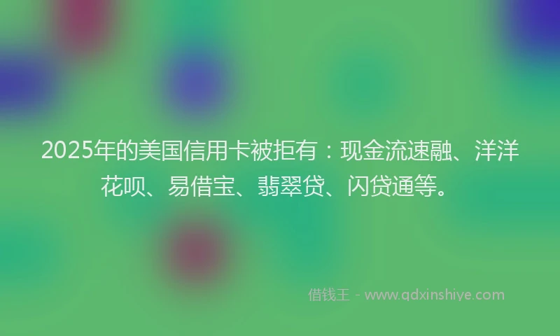 2025年的美国信用卡被拒有：现金流速融、洋洋花呗、易借宝、翡翠贷、闪贷通等。