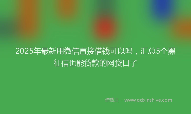 2025年最新用微信直接借钱可以吗，汇总5个黑征信也能贷款的网贷口子