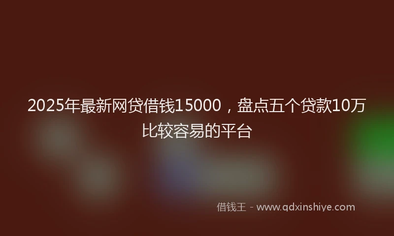 2025年最新网贷借钱15000，盘点五个贷款10万比较容易的平台