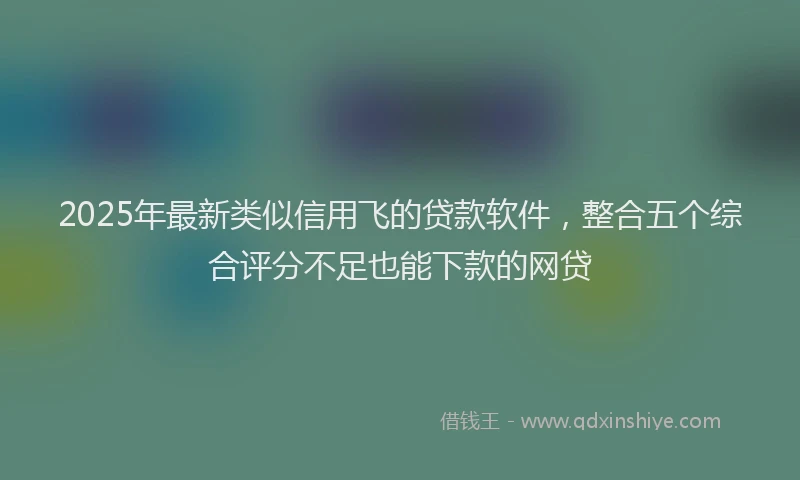2025年最新类似信用飞的贷款软件，整合五个综合评分不足也能下款的网贷