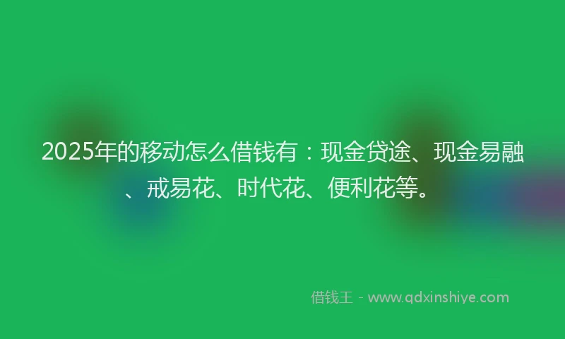 2025年的移动怎么借钱有：现金贷途、现金易融、戒易花、时代花、便利花等。