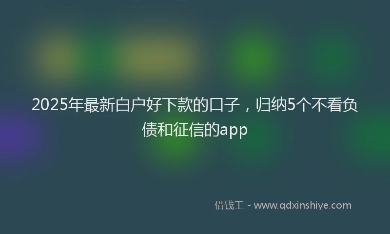2025年最新白户好下款的口子，归纳5个不看负债和征信的app