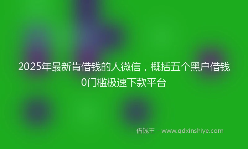 2025年最新肯借钱的人微信，概括五个黑户借钱0门槛极速下款平台
