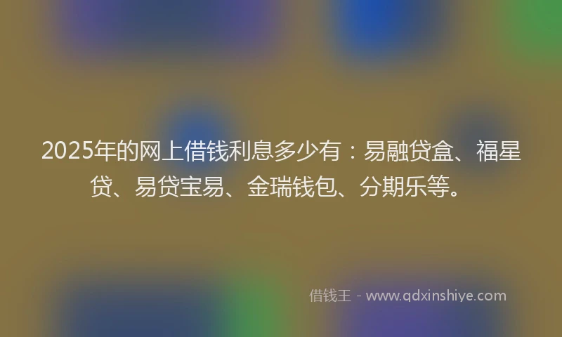 2025年的网上借钱利息多少有：易融贷盒、福星贷、易贷宝易、金瑞钱包、分期乐等。