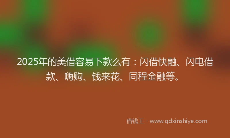 2025年的美借容易下款么有：闪借快融、闪电借款、嗨购、钱来花、同程金融等。