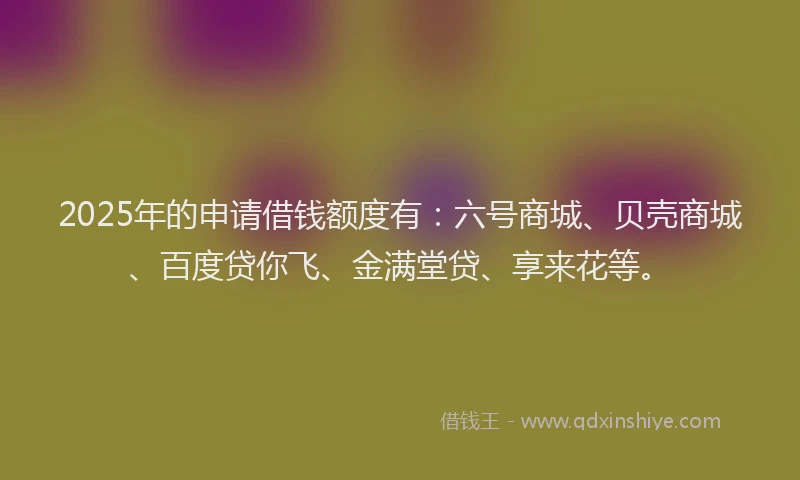 2025年的申请借钱额度有：六号商城、贝壳商城、百度贷你飞、金满堂贷、享来花等。