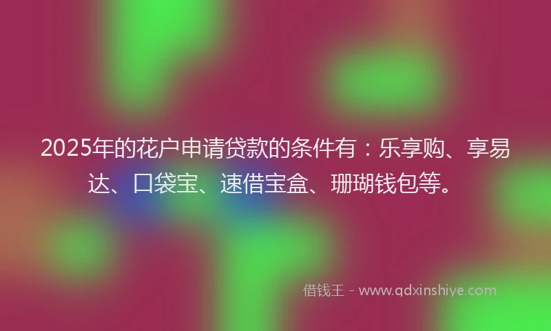 2025年的花户申请贷款的条件有：乐享购、享易达、口袋宝、速借宝盒、珊瑚钱包等。